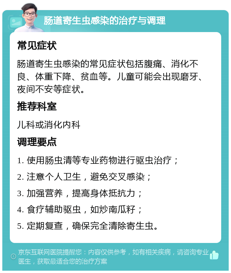 肠道寄生虫感染的治疗与调理 常见症状 肠道寄生虫感染的常见症状包括腹痛、消化不良、体重下降、贫血等。儿童可能会出现磨牙、夜间不安等症状。 推荐科室 儿科或消化内科 调理要点 1. 使用肠虫清等专业药物进行驱虫治疗； 2. 注意个人卫生，避免交叉感染； 3. 加强营养，提高身体抵抗力； 4. 食疗辅助驱虫，如炒南瓜籽； 5. 定期复查，确保完全清除寄生虫。