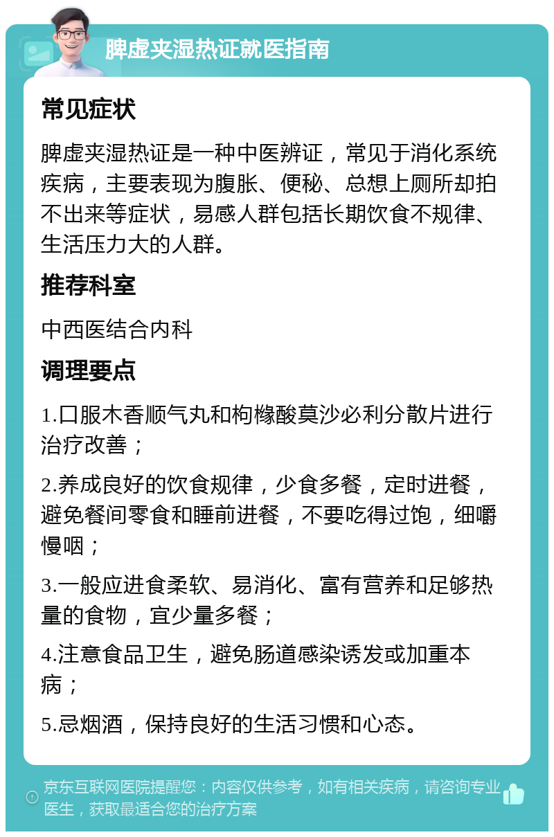 脾虚夹湿热证就医指南 常见症状 脾虚夹湿热证是一种中医辨证，常见于消化系统疾病，主要表现为腹胀、便秘、总想上厕所却拍不出来等症状，易感人群包括长期饮食不规律、生活压力大的人群。 推荐科室 中西医结合内科 调理要点 1.口服木香顺气丸和枸橼酸莫沙必利分散片进行治疗改善； 2.养成良好的饮食规律，少食多餐，定时进餐，避免餐间零食和睡前进餐，不要吃得过饱，细嚼慢咽； 3.一般应进食柔软、易消化、富有营养和足够热量的食物，宜少量多餐； 4.注意食品卫生，避免肠道感染诱发或加重本病； 5.忌烟酒，保持良好的生活习惯和心态。