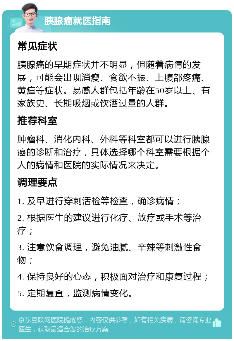 胰腺癌就医指南 常见症状 胰腺癌的早期症状并不明显，但随着病情的发展，可能会出现消瘦、食欲不振、上腹部疼痛、黄疸等症状。易感人群包括年龄在50岁以上、有家族史、长期吸烟或饮酒过量的人群。 推荐科室 肿瘤科、消化内科、外科等科室都可以进行胰腺癌的诊断和治疗，具体选择哪个科室需要根据个人的病情和医院的实际情况来决定。 调理要点 1. 及早进行穿刺活检等检查，确诊病情； 2. 根据医生的建议进行化疗、放疗或手术等治疗； 3. 注意饮食调理，避免油腻、辛辣等刺激性食物； 4. 保持良好的心态，积极面对治疗和康复过程； 5. 定期复查，监测病情变化。