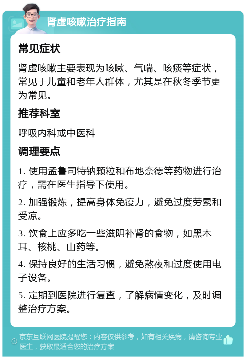 肾虚咳嗽治疗指南 常见症状 肾虚咳嗽主要表现为咳嗽、气喘、咳痰等症状，常见于儿童和老年人群体，尤其是在秋冬季节更为常见。 推荐科室 呼吸内科或中医科 调理要点 1. 使用孟鲁司特钠颗粒和布地奈德等药物进行治疗，需在医生指导下使用。 2. 加强锻炼，提高身体免疫力，避免过度劳累和受凉。 3. 饮食上应多吃一些滋阴补肾的食物，如黑木耳、核桃、山药等。 4. 保持良好的生活习惯，避免熬夜和过度使用电子设备。 5. 定期到医院进行复查，了解病情变化，及时调整治疗方案。