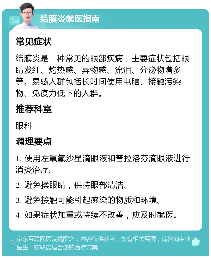 结膜炎就医指南 常见症状 结膜炎是一种常见的眼部疾病，主要症状包括眼睛发红、灼热感、异物感、流泪、分泌物增多等。易感人群包括长时间使用电脑、接触污染物、免疫力低下的人群。 推荐科室 眼科 调理要点 1. 使用左氧氟沙星滴眼液和普拉洛芬滴眼液进行消炎治疗。 2. 避免揉眼睛，保持眼部清洁。 3. 避免接触可能引起感染的物质和环境。 4. 如果症状加重或持续不改善，应及时就医。