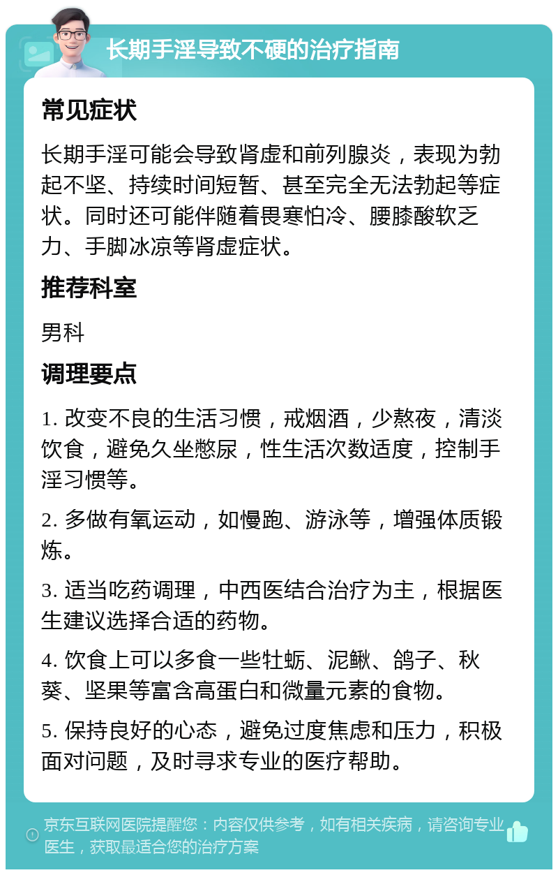 长期手淫导致不硬的治疗指南 常见症状 长期手淫可能会导致肾虚和前列腺炎，表现为勃起不坚、持续时间短暂、甚至完全无法勃起等症状。同时还可能伴随着畏寒怕冷、腰膝酸软乏力、手脚冰凉等肾虚症状。 推荐科室 男科 调理要点 1. 改变不良的生活习惯，戒烟酒，少熬夜，清淡饮食，避免久坐憋尿，性生活次数适度，控制手淫习惯等。 2. 多做有氧运动，如慢跑、游泳等，增强体质锻炼。 3. 适当吃药调理，中西医结合治疗为主，根据医生建议选择合适的药物。 4. 饮食上可以多食一些牡蛎、泥鳅、鸽子、秋葵、坚果等富含高蛋白和微量元素的食物。 5. 保持良好的心态，避免过度焦虑和压力，积极面对问题，及时寻求专业的医疗帮助。