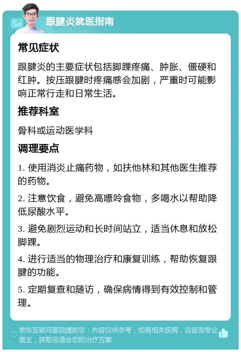 跟腱炎就医指南 常见症状 跟腱炎的主要症状包括脚踝疼痛、肿胀、僵硬和红肿。按压跟腱时疼痛感会加剧，严重时可能影响正常行走和日常生活。 推荐科室 骨科或运动医学科 调理要点 1. 使用消炎止痛药物，如扶他林和其他医生推荐的药物。 2. 注意饮食，避免高嘌呤食物，多喝水以帮助降低尿酸水平。 3. 避免剧烈运动和长时间站立，适当休息和放松脚踝。 4. 进行适当的物理治疗和康复训练，帮助恢复跟腱的功能。 5. 定期复查和随访，确保病情得到有效控制和管理。