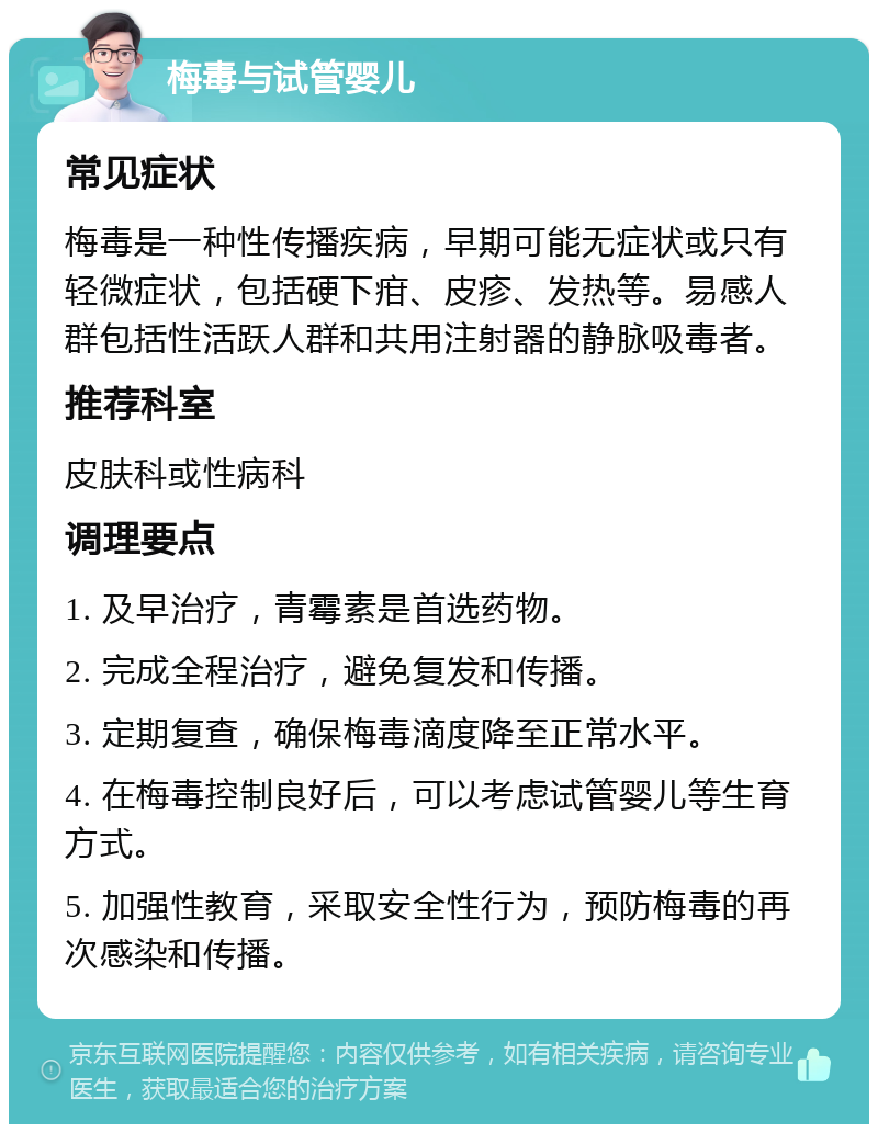 梅毒与试管婴儿 常见症状 梅毒是一种性传播疾病，早期可能无症状或只有轻微症状，包括硬下疳、皮疹、发热等。易感人群包括性活跃人群和共用注射器的静脉吸毒者。 推荐科室 皮肤科或性病科 调理要点 1. 及早治疗，青霉素是首选药物。 2. 完成全程治疗，避免复发和传播。 3. 定期复查，确保梅毒滴度降至正常水平。 4. 在梅毒控制良好后，可以考虑试管婴儿等生育方式。 5. 加强性教育，采取安全性行为，预防梅毒的再次感染和传播。