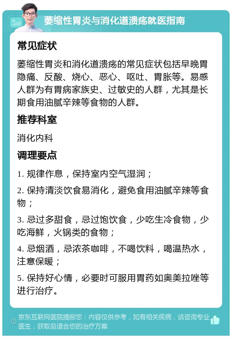 萎缩性胃炎与消化道溃疡就医指南 常见症状 萎缩性胃炎和消化道溃疡的常见症状包括早晚胃隐痛、反酸、烧心、恶心、呕吐、胃胀等。易感人群为有胃病家族史、过敏史的人群，尤其是长期食用油腻辛辣等食物的人群。 推荐科室 消化内科 调理要点 1. 规律作息，保持室内空气湿润； 2. 保持清淡饮食易消化，避免食用油腻辛辣等食物； 3. 忌过多甜食，忌过饱饮食，少吃生冷食物，少吃海鲜，火锅类的食物； 4. 忌烟酒，忌浓茶咖啡，不喝饮料，喝温热水，注意保暖； 5. 保持好心情，必要时可服用胃药如奥美拉唑等进行治疗。