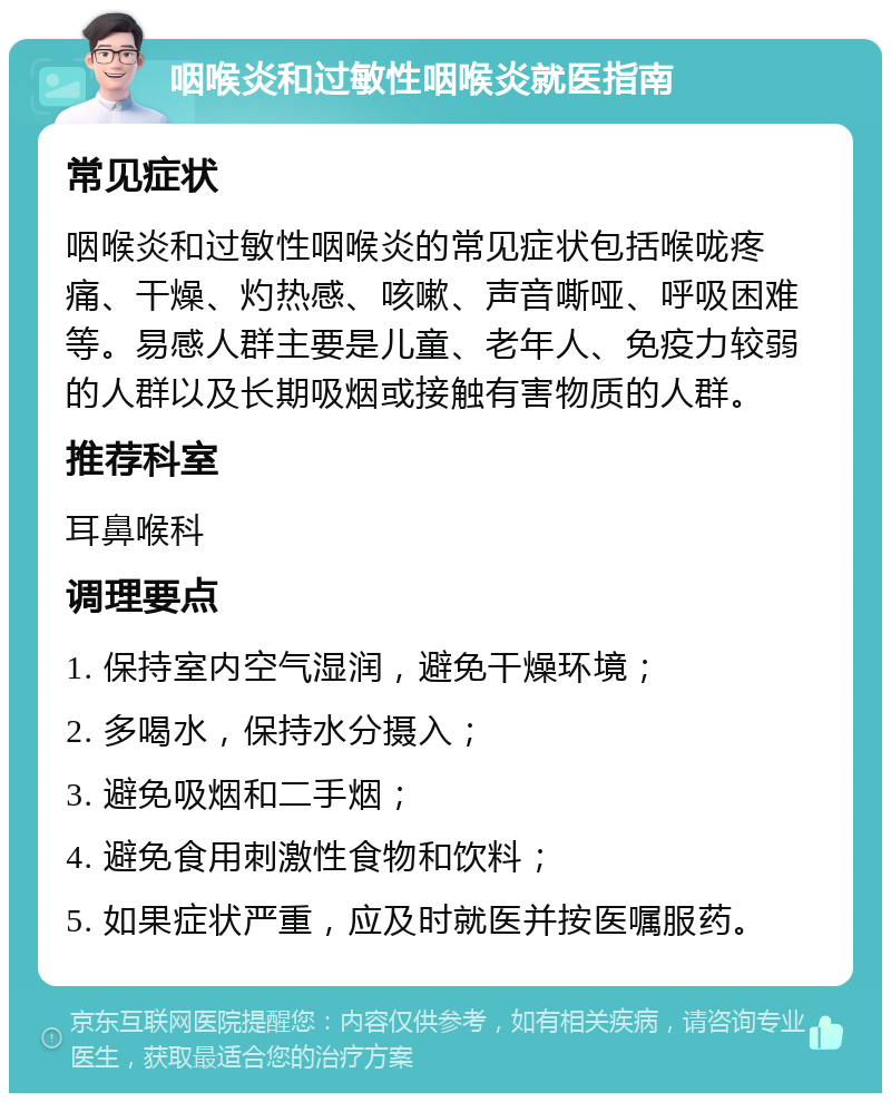 咽喉炎和过敏性咽喉炎就医指南 常见症状 咽喉炎和过敏性咽喉炎的常见症状包括喉咙疼痛、干燥、灼热感、咳嗽、声音嘶哑、呼吸困难等。易感人群主要是儿童、老年人、免疫力较弱的人群以及长期吸烟或接触有害物质的人群。 推荐科室 耳鼻喉科 调理要点 1. 保持室内空气湿润，避免干燥环境； 2. 多喝水，保持水分摄入； 3. 避免吸烟和二手烟； 4. 避免食用刺激性食物和饮料； 5. 如果症状严重，应及时就医并按医嘱服药。