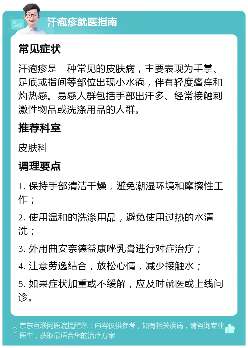 汗疱疹就医指南 常见症状 汗疱疹是一种常见的皮肤病，主要表现为手掌、足底或指间等部位出现小水疱，伴有轻度瘙痒和灼热感。易感人群包括手部出汗多、经常接触刺激性物品或洗涤用品的人群。 推荐科室 皮肤科 调理要点 1. 保持手部清洁干燥，避免潮湿环境和摩擦性工作； 2. 使用温和的洗涤用品，避免使用过热的水清洗； 3. 外用曲安奈德益康唑乳膏进行对症治疗； 4. 注意劳逸结合，放松心情，减少接触水； 5. 如果症状加重或不缓解，应及时就医或上线问诊。