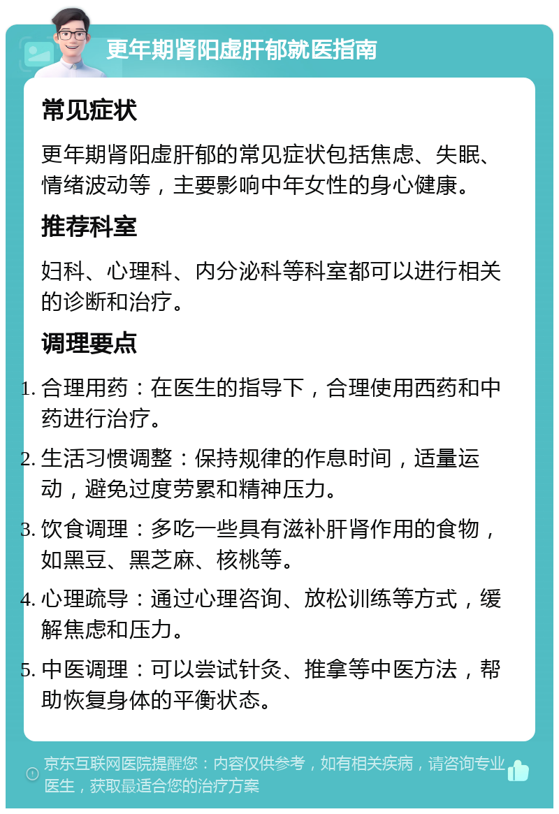 更年期肾阳虚肝郁就医指南 常见症状 更年期肾阳虚肝郁的常见症状包括焦虑、失眠、情绪波动等，主要影响中年女性的身心健康。 推荐科室 妇科、心理科、内分泌科等科室都可以进行相关的诊断和治疗。 调理要点 合理用药：在医生的指导下，合理使用西药和中药进行治疗。 生活习惯调整：保持规律的作息时间，适量运动，避免过度劳累和精神压力。 饮食调理：多吃一些具有滋补肝肾作用的食物，如黑豆、黑芝麻、核桃等。 心理疏导：通过心理咨询、放松训练等方式，缓解焦虑和压力。 中医调理：可以尝试针灸、推拿等中医方法，帮助恢复身体的平衡状态。