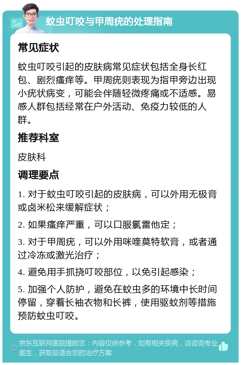 蚊虫叮咬与甲周疣的处理指南 常见症状 蚊虫叮咬引起的皮肤病常见症状包括全身长红包、剧烈瘙痒等。甲周疣则表现为指甲旁边出现小疣状病变，可能会伴随轻微疼痛或不适感。易感人群包括经常在户外活动、免疫力较低的人群。 推荐科室 皮肤科 调理要点 1. 对于蚊虫叮咬引起的皮肤病，可以外用无极膏或卤米松来缓解症状； 2. 如果瘙痒严重，可以口服氯雷他定； 3. 对于甲周疣，可以外用咪喹莫特软膏，或者通过冷冻或激光治疗； 4. 避免用手抓挠叮咬部位，以免引起感染； 5. 加强个人防护，避免在蚊虫多的环境中长时间停留，穿着长袖衣物和长裤，使用驱蚊剂等措施预防蚊虫叮咬。