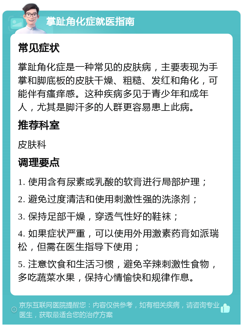 掌趾角化症就医指南 常见症状 掌趾角化症是一种常见的皮肤病，主要表现为手掌和脚底板的皮肤干燥、粗糙、发红和角化，可能伴有瘙痒感。这种疾病多见于青少年和成年人，尤其是脚汗多的人群更容易患上此病。 推荐科室 皮肤科 调理要点 1. 使用含有尿素或乳酸的软膏进行局部护理； 2. 避免过度清洁和使用刺激性强的洗涤剂； 3. 保持足部干燥，穿透气性好的鞋袜； 4. 如果症状严重，可以使用外用激素药膏如派瑞松，但需在医生指导下使用； 5. 注意饮食和生活习惯，避免辛辣刺激性食物，多吃蔬菜水果，保持心情愉快和规律作息。