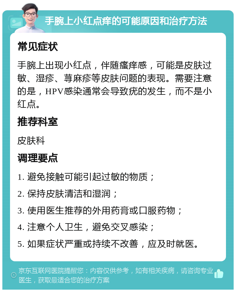 手腕上小红点痒的可能原因和治疗方法 常见症状 手腕上出现小红点，伴随瘙痒感，可能是皮肤过敏、湿疹、荨麻疹等皮肤问题的表现。需要注意的是，HPV感染通常会导致疣的发生，而不是小红点。 推荐科室 皮肤科 调理要点 1. 避免接触可能引起过敏的物质； 2. 保持皮肤清洁和湿润； 3. 使用医生推荐的外用药膏或口服药物； 4. 注意个人卫生，避免交叉感染； 5. 如果症状严重或持续不改善，应及时就医。