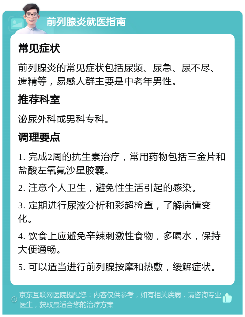 前列腺炎就医指南 常见症状 前列腺炎的常见症状包括尿频、尿急、尿不尽、遗精等，易感人群主要是中老年男性。 推荐科室 泌尿外科或男科专科。 调理要点 1. 完成2周的抗生素治疗，常用药物包括三金片和盐酸左氧氟沙星胶囊。 2. 注意个人卫生，避免性生活引起的感染。 3. 定期进行尿液分析和彩超检查，了解病情变化。 4. 饮食上应避免辛辣刺激性食物，多喝水，保持大便通畅。 5. 可以适当进行前列腺按摩和热敷，缓解症状。