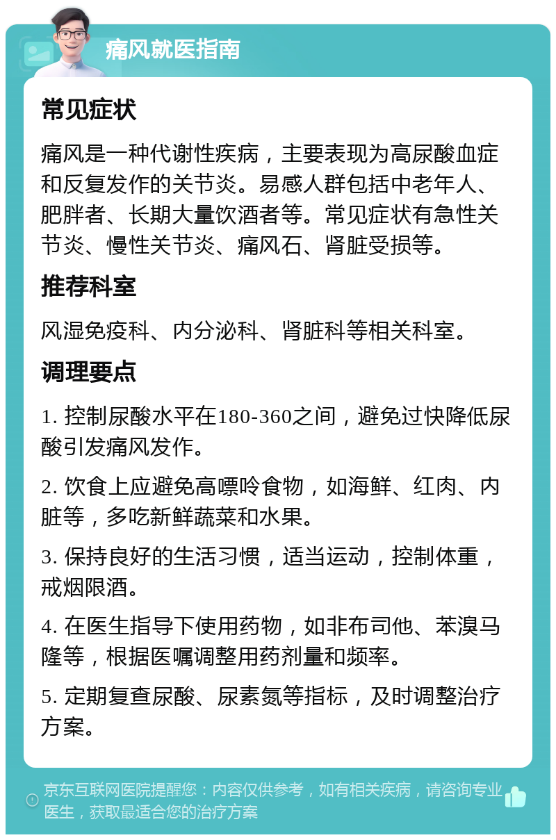 痛风就医指南 常见症状 痛风是一种代谢性疾病，主要表现为高尿酸血症和反复发作的关节炎。易感人群包括中老年人、肥胖者、长期大量饮酒者等。常见症状有急性关节炎、慢性关节炎、痛风石、肾脏受损等。 推荐科室 风湿免疫科、内分泌科、肾脏科等相关科室。 调理要点 1. 控制尿酸水平在180-360之间，避免过快降低尿酸引发痛风发作。 2. 饮食上应避免高嘌呤食物，如海鲜、红肉、内脏等，多吃新鲜蔬菜和水果。 3. 保持良好的生活习惯，适当运动，控制体重，戒烟限酒。 4. 在医生指导下使用药物，如非布司他、苯溴马隆等，根据医嘱调整用药剂量和频率。 5. 定期复查尿酸、尿素氮等指标，及时调整治疗方案。