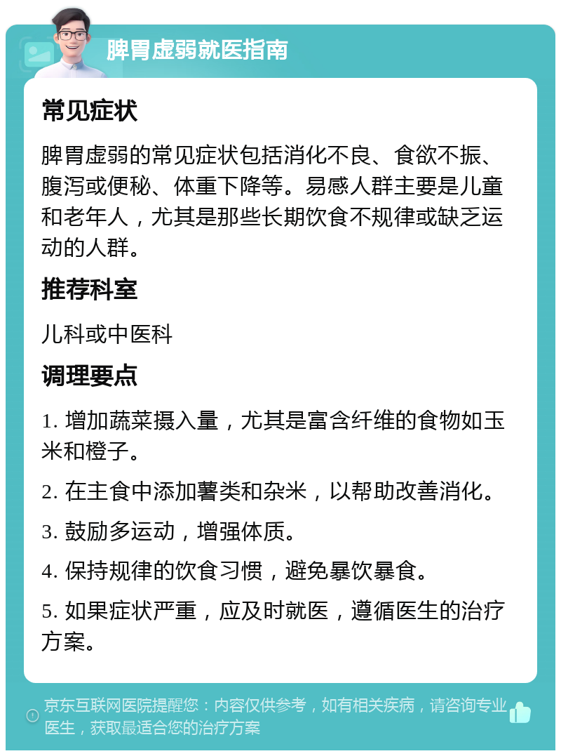 脾胃虚弱就医指南 常见症状 脾胃虚弱的常见症状包括消化不良、食欲不振、腹泻或便秘、体重下降等。易感人群主要是儿童和老年人，尤其是那些长期饮食不规律或缺乏运动的人群。 推荐科室 儿科或中医科 调理要点 1. 增加蔬菜摄入量，尤其是富含纤维的食物如玉米和橙子。 2. 在主食中添加薯类和杂米，以帮助改善消化。 3. 鼓励多运动，增强体质。 4. 保持规律的饮食习惯，避免暴饮暴食。 5. 如果症状严重，应及时就医，遵循医生的治疗方案。