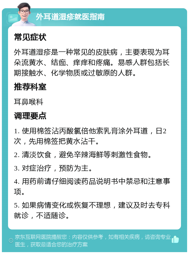 外耳道湿疹就医指南 常见症状 外耳道湿疹是一种常见的皮肤病，主要表现为耳朵流黄水、结痂、痒痒和疼痛。易感人群包括长期接触水、化学物质或过敏原的人群。 推荐科室 耳鼻喉科 调理要点 1. 使用棉签沾丙酸氯倍他索乳膏涂外耳道，日2次，先用棉签把黄水沾干。 2. 清淡饮食，避免辛辣海鲜等刺激性食物。 3. 对症治疗，预防为主。 4. 用药前请仔细阅读药品说明书中禁忌和注意事项。 5. 如果病情变化或恢复不理想，建议及时去专科就诊，不适随诊。