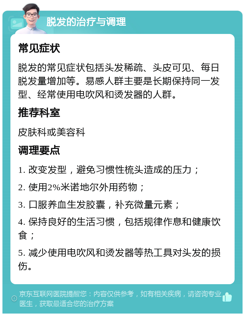 脱发的治疗与调理 常见症状 脱发的常见症状包括头发稀疏、头皮可见、每日脱发量增加等。易感人群主要是长期保持同一发型、经常使用电吹风和烫发器的人群。 推荐科室 皮肤科或美容科 调理要点 1. 改变发型，避免习惯性梳头造成的压力； 2. 使用2%米诺地尔外用药物； 3. 口服养血生发胶囊，补充微量元素； 4. 保持良好的生活习惯，包括规律作息和健康饮食； 5. 减少使用电吹风和烫发器等热工具对头发的损伤。