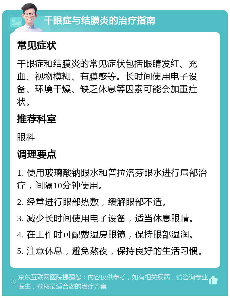 干眼症与结膜炎的治疗指南 常见症状 干眼症和结膜炎的常见症状包括眼睛发红、充血、视物模糊、有膜感等。长时间使用电子设备、环境干燥、缺乏休息等因素可能会加重症状。 推荐科室 眼科 调理要点 1. 使用玻璃酸钠眼水和普拉洛芬眼水进行局部治疗，间隔10分钟使用。 2. 经常进行眼部热敷，缓解眼部不适。 3. 减少长时间使用电子设备，适当休息眼睛。 4. 在工作时可配戴湿房眼镜，保持眼部湿润。 5. 注意休息，避免熬夜，保持良好的生活习惯。