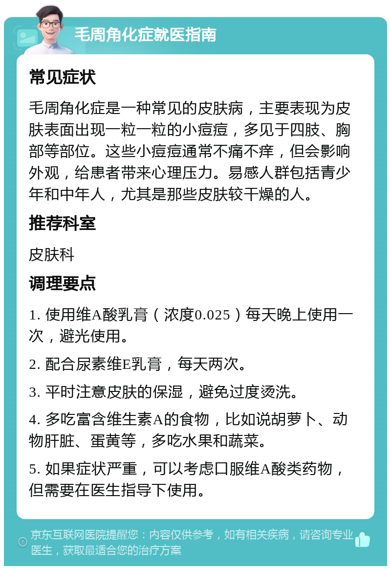 毛周角化症就医指南 常见症状 毛周角化症是一种常见的皮肤病，主要表现为皮肤表面出现一粒一粒的小痘痘，多见于四肢、胸部等部位。这些小痘痘通常不痛不痒，但会影响外观，给患者带来心理压力。易感人群包括青少年和中年人，尤其是那些皮肤较干燥的人。 推荐科室 皮肤科 调理要点 1. 使用维A酸乳膏（浓度0.025）每天晚上使用一次，避光使用。 2. 配合尿素维E乳膏，每天两次。 3. 平时注意皮肤的保湿，避免过度烫洗。 4. 多吃富含维生素A的食物，比如说胡萝卜、动物肝脏、蛋黄等，多吃水果和蔬菜。 5. 如果症状严重，可以考虑口服维A酸类药物，但需要在医生指导下使用。