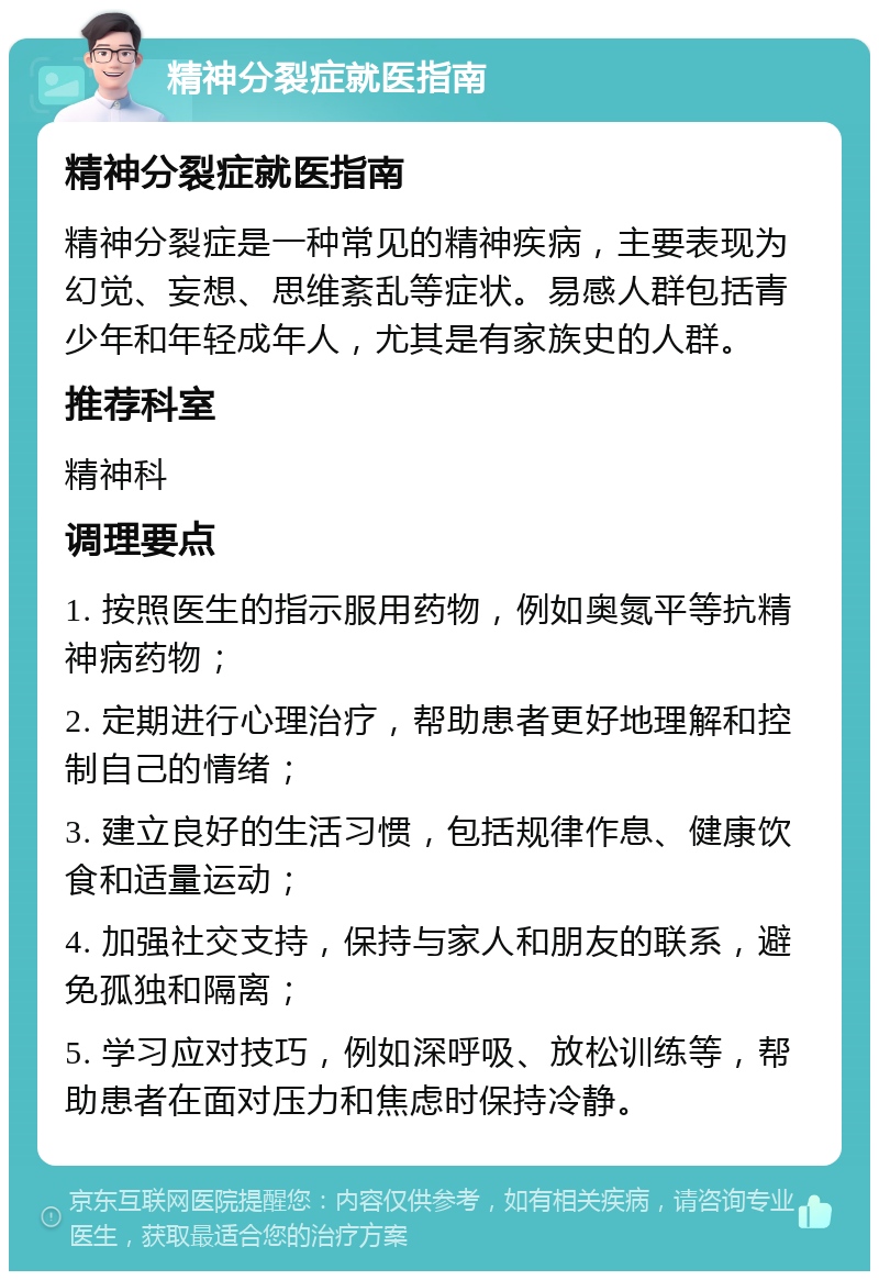 精神分裂症就医指南 精神分裂症就医指南 精神分裂症是一种常见的精神疾病，主要表现为幻觉、妄想、思维紊乱等症状。易感人群包括青少年和年轻成年人，尤其是有家族史的人群。 推荐科室 精神科 调理要点 1. 按照医生的指示服用药物，例如奥氮平等抗精神病药物； 2. 定期进行心理治疗，帮助患者更好地理解和控制自己的情绪； 3. 建立良好的生活习惯，包括规律作息、健康饮食和适量运动； 4. 加强社交支持，保持与家人和朋友的联系，避免孤独和隔离； 5. 学习应对技巧，例如深呼吸、放松训练等，帮助患者在面对压力和焦虑时保持冷静。