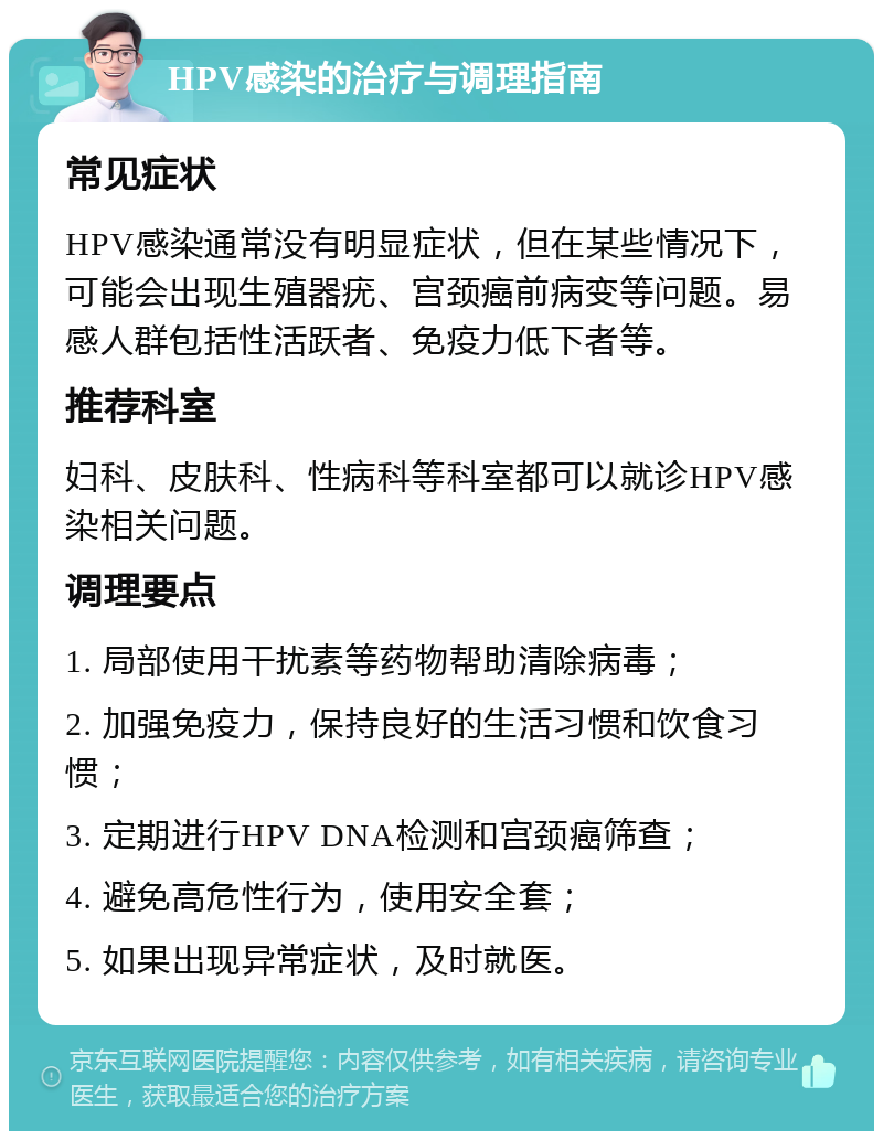 HPV感染的治疗与调理指南 常见症状 HPV感染通常没有明显症状，但在某些情况下，可能会出现生殖器疣、宫颈癌前病变等问题。易感人群包括性活跃者、免疫力低下者等。 推荐科室 妇科、皮肤科、性病科等科室都可以就诊HPV感染相关问题。 调理要点 1. 局部使用干扰素等药物帮助清除病毒； 2. 加强免疫力，保持良好的生活习惯和饮食习惯； 3. 定期进行HPV DNA检测和宫颈癌筛查； 4. 避免高危性行为，使用安全套； 5. 如果出现异常症状，及时就医。