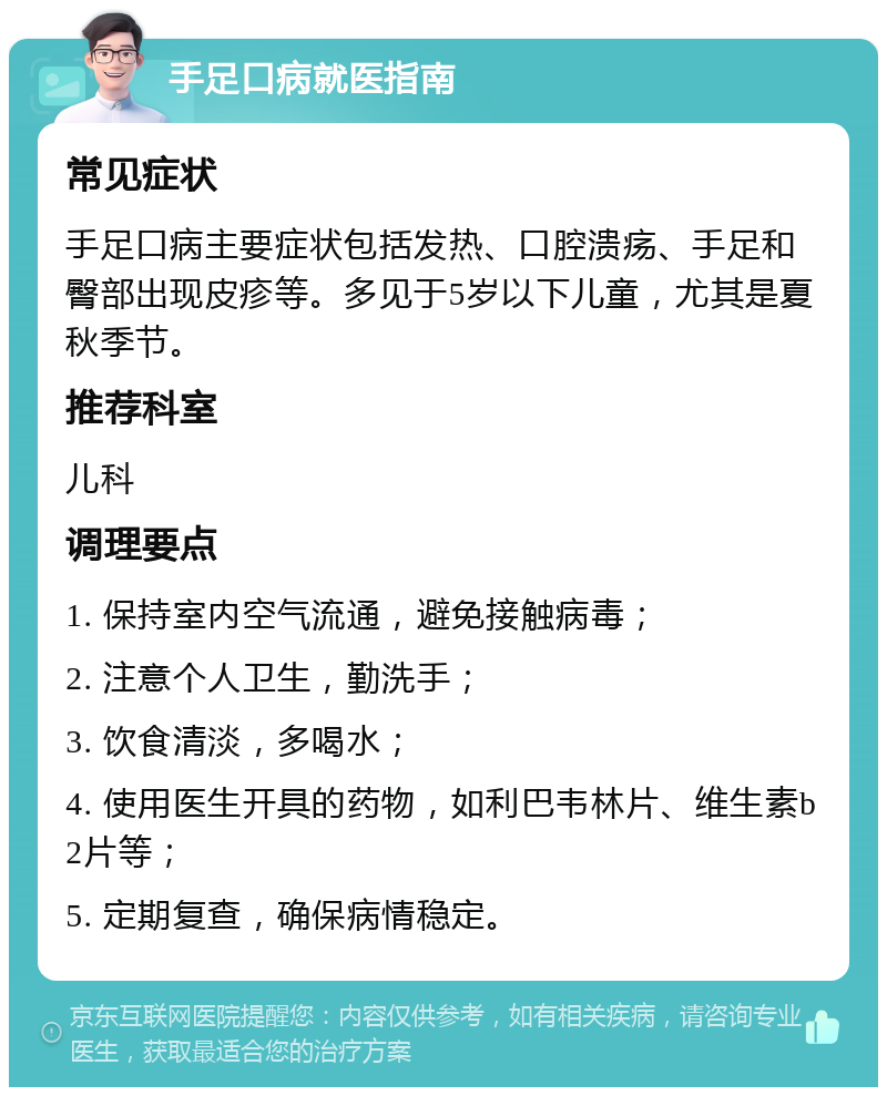 手足口病就医指南 常见症状 手足口病主要症状包括发热、口腔溃疡、手足和臀部出现皮疹等。多见于5岁以下儿童，尤其是夏秋季节。 推荐科室 儿科 调理要点 1. 保持室内空气流通，避免接触病毒； 2. 注意个人卫生，勤洗手； 3. 饮食清淡，多喝水； 4. 使用医生开具的药物，如利巴韦林片、维生素b2片等； 5. 定期复查，确保病情稳定。