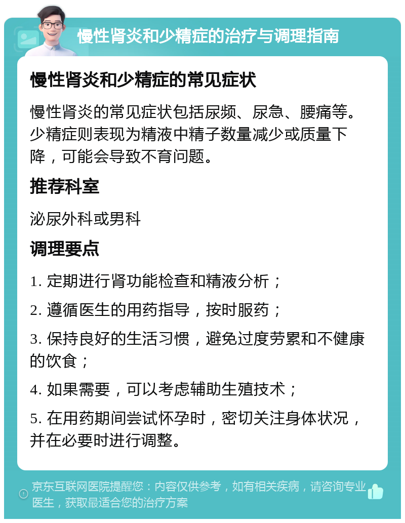 慢性肾炎和少精症的治疗与调理指南 慢性肾炎和少精症的常见症状 慢性肾炎的常见症状包括尿频、尿急、腰痛等。少精症则表现为精液中精子数量减少或质量下降，可能会导致不育问题。 推荐科室 泌尿外科或男科 调理要点 1. 定期进行肾功能检查和精液分析； 2. 遵循医生的用药指导，按时服药； 3. 保持良好的生活习惯，避免过度劳累和不健康的饮食； 4. 如果需要，可以考虑辅助生殖技术； 5. 在用药期间尝试怀孕时，密切关注身体状况，并在必要时进行调整。