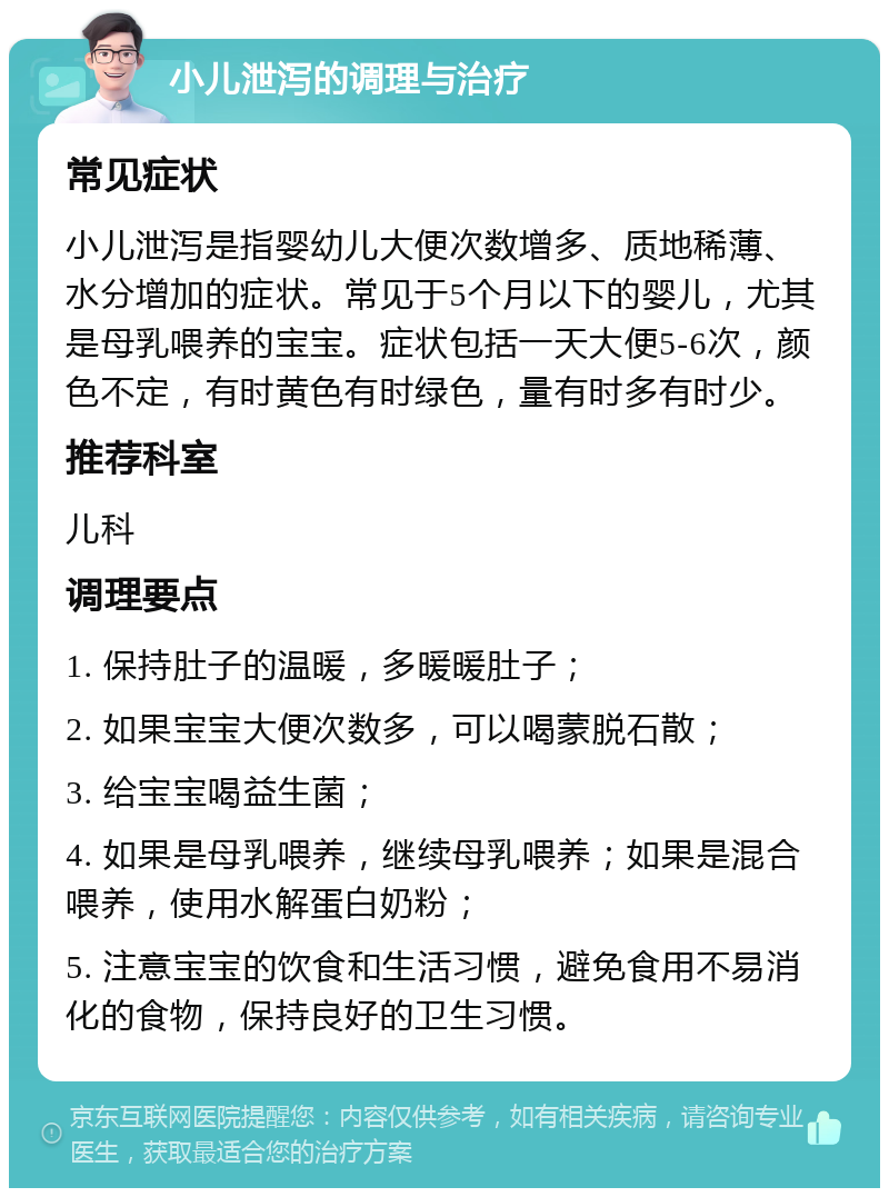 小儿泄泻的调理与治疗 常见症状 小儿泄泻是指婴幼儿大便次数增多、质地稀薄、水分增加的症状。常见于5个月以下的婴儿，尤其是母乳喂养的宝宝。症状包括一天大便5-6次，颜色不定，有时黄色有时绿色，量有时多有时少。 推荐科室 儿科 调理要点 1. 保持肚子的温暖，多暖暖肚子； 2. 如果宝宝大便次数多，可以喝蒙脱石散； 3. 给宝宝喝益生菌； 4. 如果是母乳喂养，继续母乳喂养；如果是混合喂养，使用水解蛋白奶粉； 5. 注意宝宝的饮食和生活习惯，避免食用不易消化的食物，保持良好的卫生习惯。