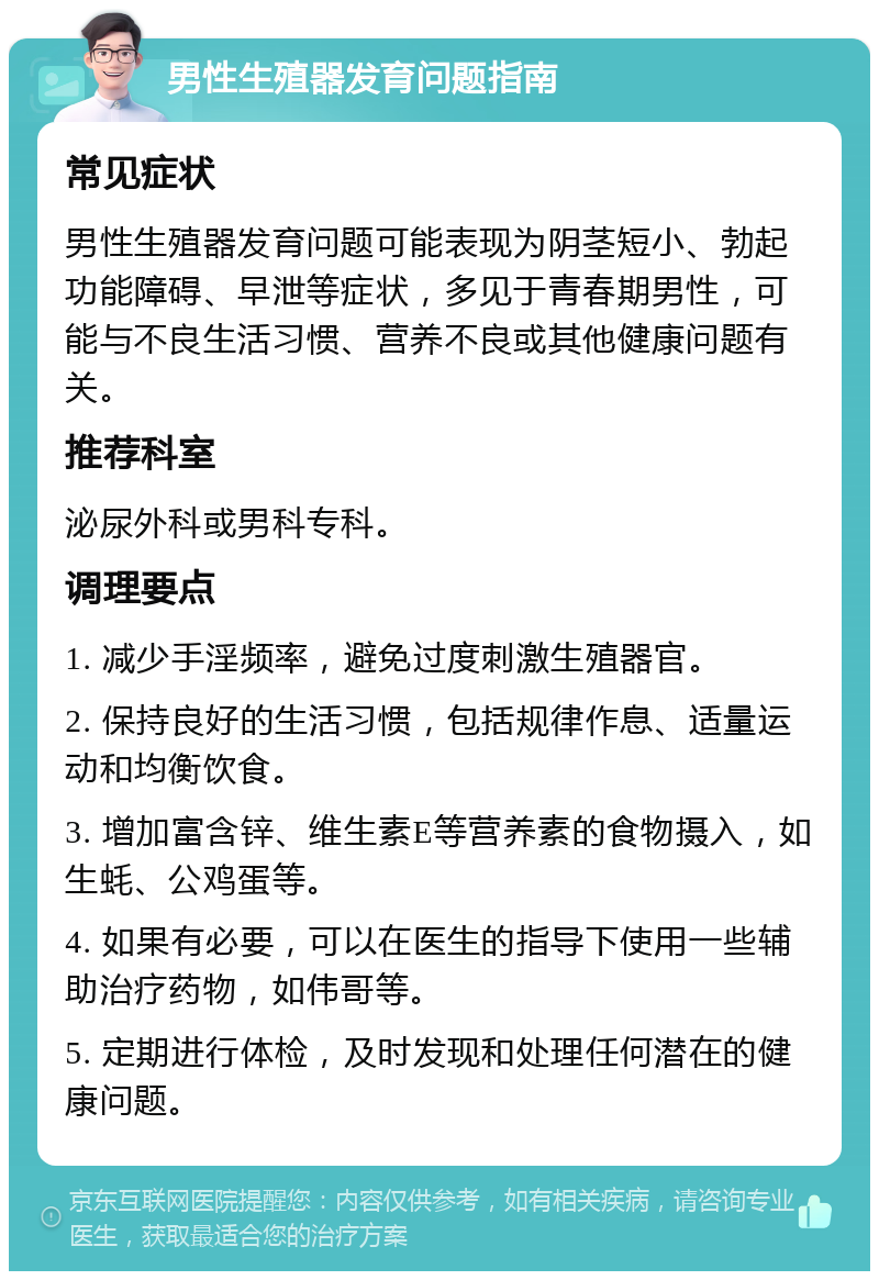 男性生殖器发育问题指南 常见症状 男性生殖器发育问题可能表现为阴茎短小、勃起功能障碍、早泄等症状，多见于青春期男性，可能与不良生活习惯、营养不良或其他健康问题有关。 推荐科室 泌尿外科或男科专科。 调理要点 1. 减少手淫频率，避免过度刺激生殖器官。 2. 保持良好的生活习惯，包括规律作息、适量运动和均衡饮食。 3. 增加富含锌、维生素E等营养素的食物摄入，如生蚝、公鸡蛋等。 4. 如果有必要，可以在医生的指导下使用一些辅助治疗药物，如伟哥等。 5. 定期进行体检，及时发现和处理任何潜在的健康问题。