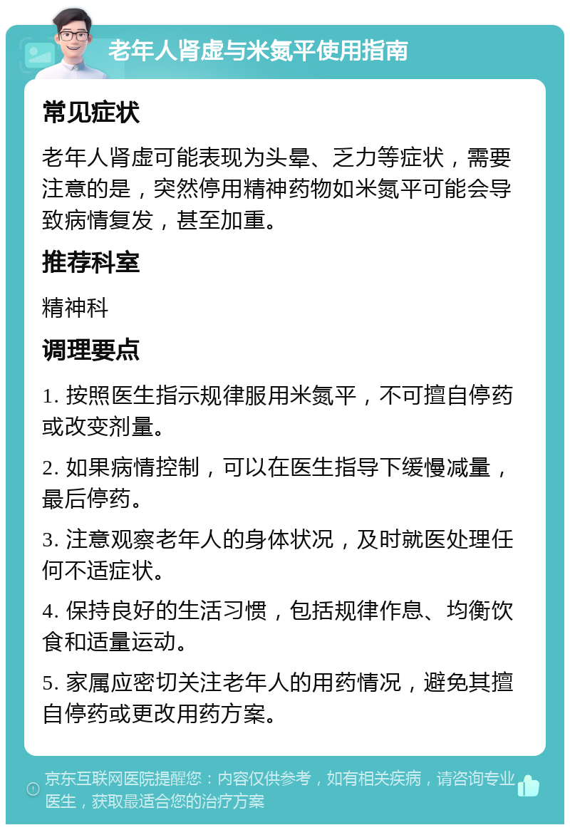 老年人肾虚与米氮平使用指南 常见症状 老年人肾虚可能表现为头晕、乏力等症状，需要注意的是，突然停用精神药物如米氮平可能会导致病情复发，甚至加重。 推荐科室 精神科 调理要点 1. 按照医生指示规律服用米氮平，不可擅自停药或改变剂量。 2. 如果病情控制，可以在医生指导下缓慢减量，最后停药。 3. 注意观察老年人的身体状况，及时就医处理任何不适症状。 4. 保持良好的生活习惯，包括规律作息、均衡饮食和适量运动。 5. 家属应密切关注老年人的用药情况，避免其擅自停药或更改用药方案。