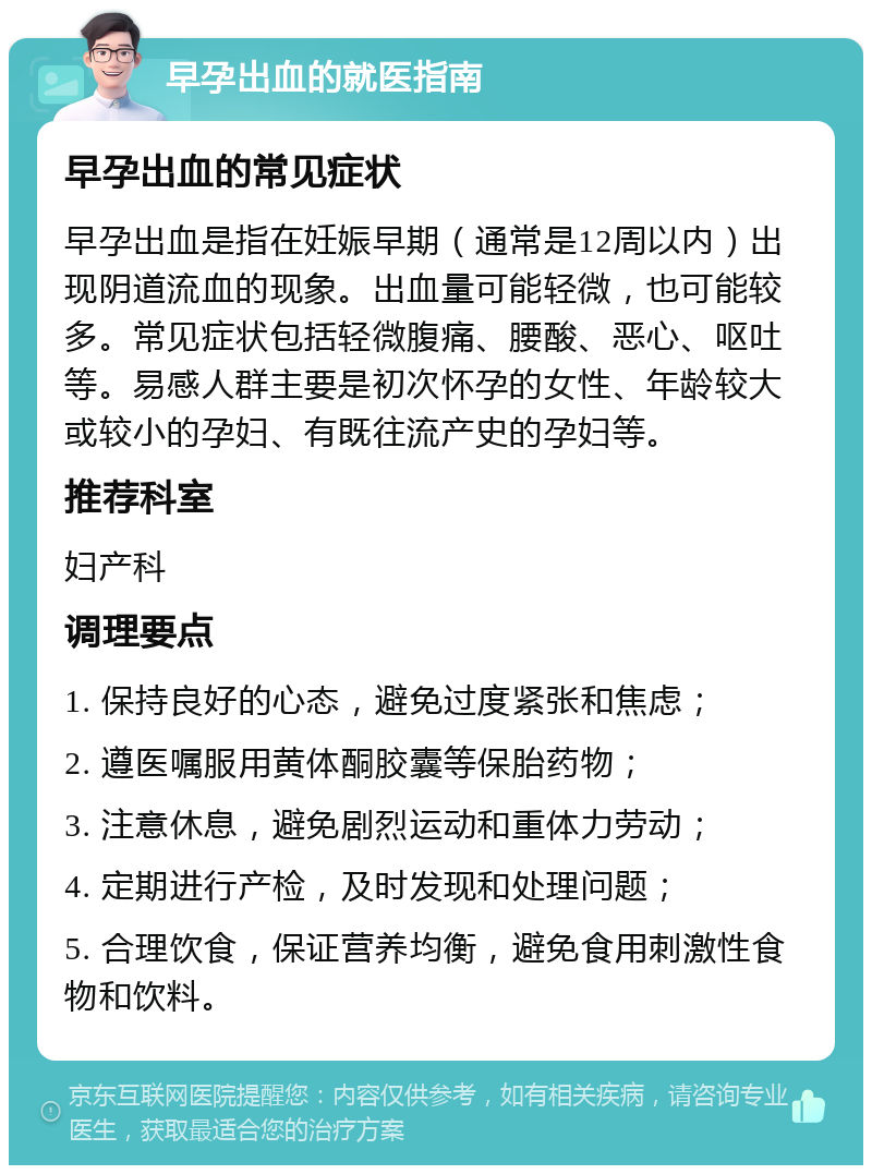 早孕出血的就医指南 早孕出血的常见症状 早孕出血是指在妊娠早期（通常是12周以内）出现阴道流血的现象。出血量可能轻微，也可能较多。常见症状包括轻微腹痛、腰酸、恶心、呕吐等。易感人群主要是初次怀孕的女性、年龄较大或较小的孕妇、有既往流产史的孕妇等。 推荐科室 妇产科 调理要点 1. 保持良好的心态，避免过度紧张和焦虑； 2. 遵医嘱服用黄体酮胶囊等保胎药物； 3. 注意休息，避免剧烈运动和重体力劳动； 4. 定期进行产检，及时发现和处理问题； 5. 合理饮食，保证营养均衡，避免食用刺激性食物和饮料。