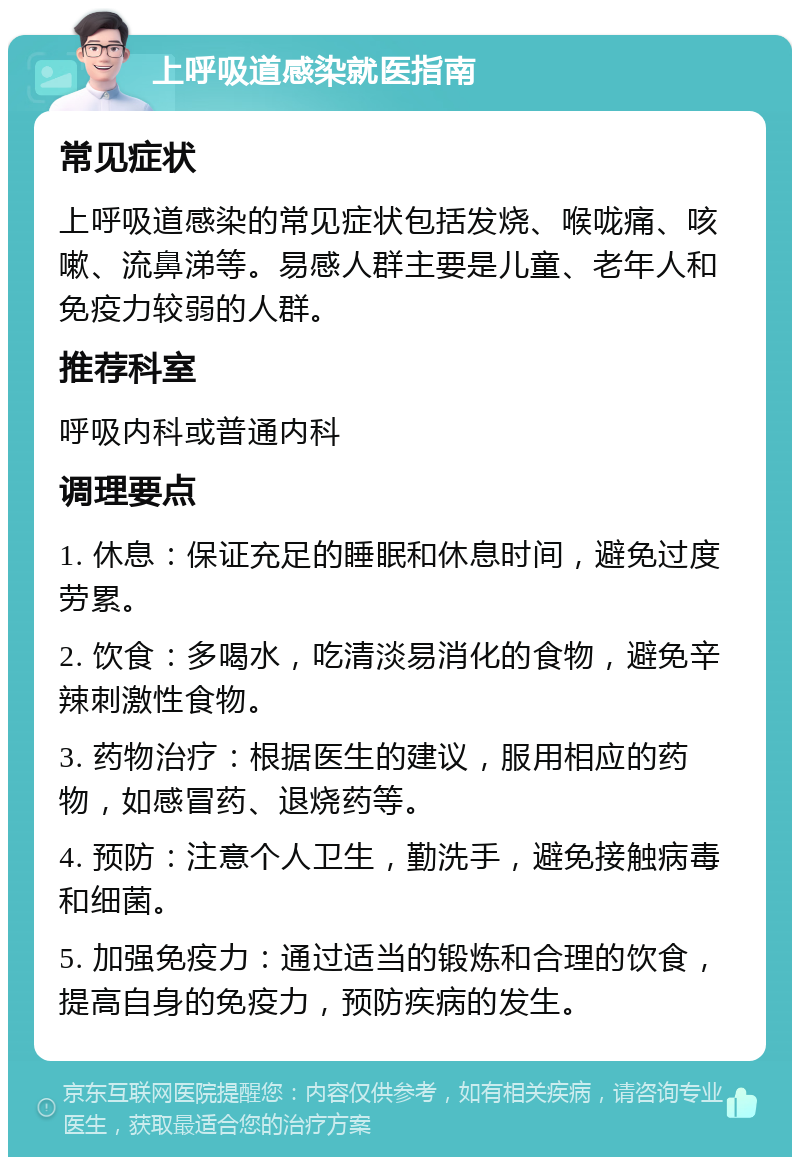 上呼吸道感染就医指南 常见症状 上呼吸道感染的常见症状包括发烧、喉咙痛、咳嗽、流鼻涕等。易感人群主要是儿童、老年人和免疫力较弱的人群。 推荐科室 呼吸内科或普通内科 调理要点 1. 休息：保证充足的睡眠和休息时间，避免过度劳累。 2. 饮食：多喝水，吃清淡易消化的食物，避免辛辣刺激性食物。 3. 药物治疗：根据医生的建议，服用相应的药物，如感冒药、退烧药等。 4. 预防：注意个人卫生，勤洗手，避免接触病毒和细菌。 5. 加强免疫力：通过适当的锻炼和合理的饮食，提高自身的免疫力，预防疾病的发生。