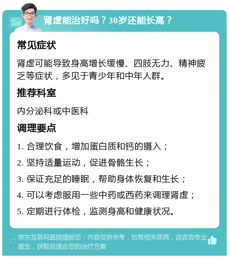 肾虚能治好吗？30岁还能长高？ 常见症状 肾虚可能导致身高增长缓慢、四肢无力、精神疲乏等症状，多见于青少年和中年人群。 推荐科室 内分泌科或中医科 调理要点 1. 合理饮食，增加蛋白质和钙的摄入； 2. 坚持适量运动，促进骨骼生长； 3. 保证充足的睡眠，帮助身体恢复和生长； 4. 可以考虑服用一些中药或西药来调理肾虚； 5. 定期进行体检，监测身高和健康状况。