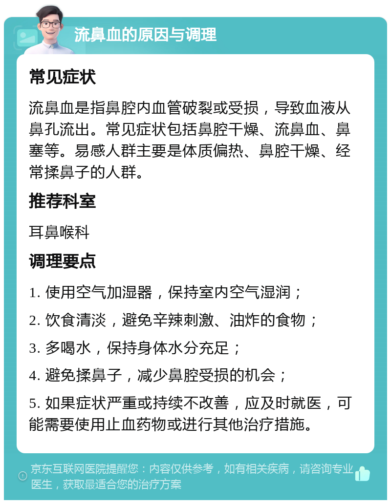 流鼻血的原因与调理 常见症状 流鼻血是指鼻腔内血管破裂或受损，导致血液从鼻孔流出。常见症状包括鼻腔干燥、流鼻血、鼻塞等。易感人群主要是体质偏热、鼻腔干燥、经常揉鼻子的人群。 推荐科室 耳鼻喉科 调理要点 1. 使用空气加湿器，保持室内空气湿润； 2. 饮食清淡，避免辛辣刺激、油炸的食物； 3. 多喝水，保持身体水分充足； 4. 避免揉鼻子，减少鼻腔受损的机会； 5. 如果症状严重或持续不改善，应及时就医，可能需要使用止血药物或进行其他治疗措施。