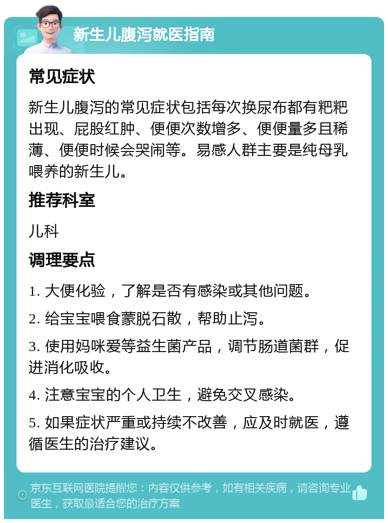 新生儿腹泻就医指南 常见症状 新生儿腹泻的常见症状包括每次换尿布都有粑粑出现、屁股红肿、便便次数增多、便便量多且稀薄、便便时候会哭闹等。易感人群主要是纯母乳喂养的新生儿。 推荐科室 儿科 调理要点 1. 大便化验，了解是否有感染或其他问题。 2. 给宝宝喂食蒙脱石散，帮助止泻。 3. 使用妈咪爱等益生菌产品，调节肠道菌群，促进消化吸收。 4. 注意宝宝的个人卫生，避免交叉感染。 5. 如果症状严重或持续不改善，应及时就医，遵循医生的治疗建议。