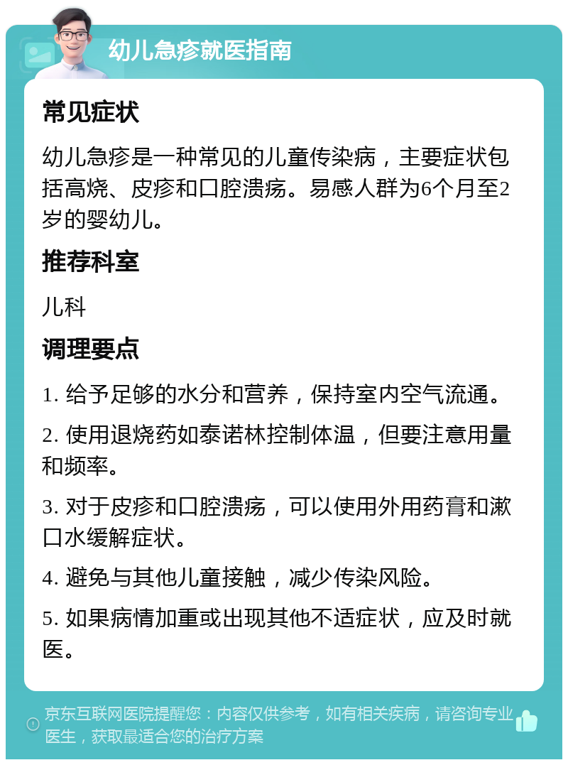 幼儿急疹就医指南 常见症状 幼儿急疹是一种常见的儿童传染病，主要症状包括高烧、皮疹和口腔溃疡。易感人群为6个月至2岁的婴幼儿。 推荐科室 儿科 调理要点 1. 给予足够的水分和营养，保持室内空气流通。 2. 使用退烧药如泰诺林控制体温，但要注意用量和频率。 3. 对于皮疹和口腔溃疡，可以使用外用药膏和漱口水缓解症状。 4. 避免与其他儿童接触，减少传染风险。 5. 如果病情加重或出现其他不适症状，应及时就医。