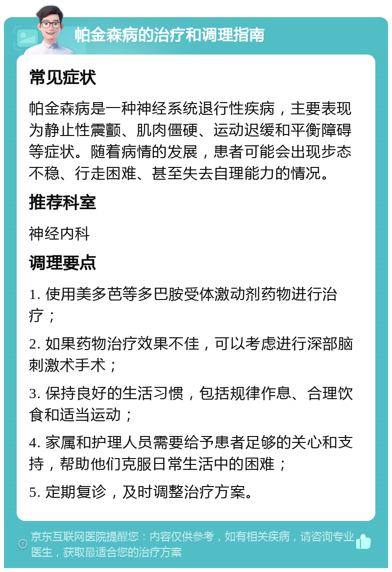 帕金森病的治疗和调理指南 常见症状 帕金森病是一种神经系统退行性疾病，主要表现为静止性震颤、肌肉僵硬、运动迟缓和平衡障碍等症状。随着病情的发展，患者可能会出现步态不稳、行走困难、甚至失去自理能力的情况。 推荐科室 神经内科 调理要点 1. 使用美多芭等多巴胺受体激动剂药物进行治疗； 2. 如果药物治疗效果不佳，可以考虑进行深部脑刺激术手术； 3. 保持良好的生活习惯，包括规律作息、合理饮食和适当运动； 4. 家属和护理人员需要给予患者足够的关心和支持，帮助他们克服日常生活中的困难； 5. 定期复诊，及时调整治疗方案。