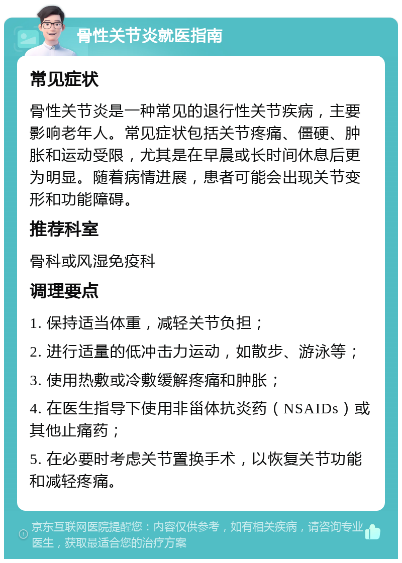 骨性关节炎就医指南 常见症状 骨性关节炎是一种常见的退行性关节疾病，主要影响老年人。常见症状包括关节疼痛、僵硬、肿胀和运动受限，尤其是在早晨或长时间休息后更为明显。随着病情进展，患者可能会出现关节变形和功能障碍。 推荐科室 骨科或风湿免疫科 调理要点 1. 保持适当体重，减轻关节负担； 2. 进行适量的低冲击力运动，如散步、游泳等； 3. 使用热敷或冷敷缓解疼痛和肿胀； 4. 在医生指导下使用非甾体抗炎药（NSAIDs）或其他止痛药； 5. 在必要时考虑关节置换手术，以恢复关节功能和减轻疼痛。