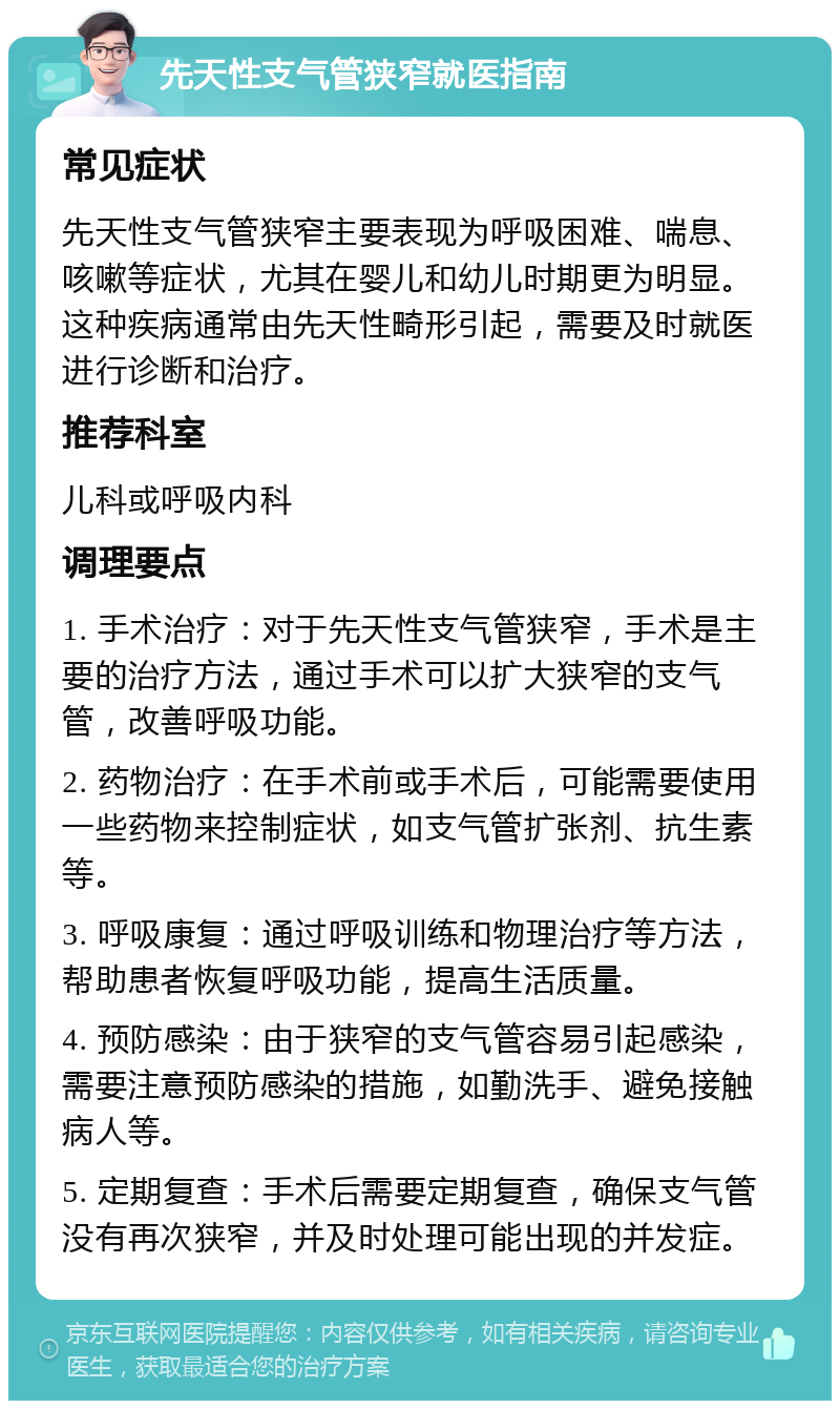 先天性支气管狭窄就医指南 常见症状 先天性支气管狭窄主要表现为呼吸困难、喘息、咳嗽等症状，尤其在婴儿和幼儿时期更为明显。这种疾病通常由先天性畸形引起，需要及时就医进行诊断和治疗。 推荐科室 儿科或呼吸内科 调理要点 1. 手术治疗：对于先天性支气管狭窄，手术是主要的治疗方法，通过手术可以扩大狭窄的支气管，改善呼吸功能。 2. 药物治疗：在手术前或手术后，可能需要使用一些药物来控制症状，如支气管扩张剂、抗生素等。 3. 呼吸康复：通过呼吸训练和物理治疗等方法，帮助患者恢复呼吸功能，提高生活质量。 4. 预防感染：由于狭窄的支气管容易引起感染，需要注意预防感染的措施，如勤洗手、避免接触病人等。 5. 定期复查：手术后需要定期复查，确保支气管没有再次狭窄，并及时处理可能出现的并发症。