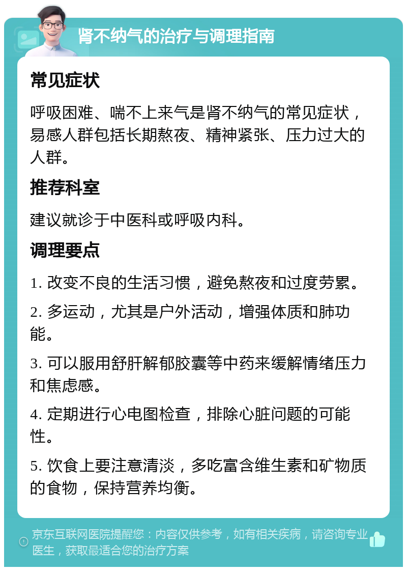 肾不纳气的治疗与调理指南 常见症状 呼吸困难、喘不上来气是肾不纳气的常见症状，易感人群包括长期熬夜、精神紧张、压力过大的人群。 推荐科室 建议就诊于中医科或呼吸内科。 调理要点 1. 改变不良的生活习惯，避免熬夜和过度劳累。 2. 多运动，尤其是户外活动，增强体质和肺功能。 3. 可以服用舒肝解郁胶囊等中药来缓解情绪压力和焦虑感。 4. 定期进行心电图检查，排除心脏问题的可能性。 5. 饮食上要注意清淡，多吃富含维生素和矿物质的食物，保持营养均衡。