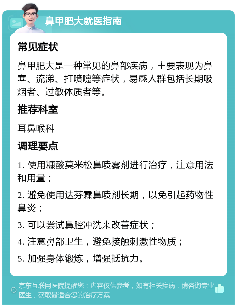 鼻甲肥大就医指南 常见症状 鼻甲肥大是一种常见的鼻部疾病，主要表现为鼻塞、流涕、打喷嚏等症状，易感人群包括长期吸烟者、过敏体质者等。 推荐科室 耳鼻喉科 调理要点 1. 使用糠酸莫米松鼻喷雾剂进行治疗，注意用法和用量； 2. 避免使用达芬霖鼻喷剂长期，以免引起药物性鼻炎； 3. 可以尝试鼻腔冲洗来改善症状； 4. 注意鼻部卫生，避免接触刺激性物质； 5. 加强身体锻炼，增强抵抗力。