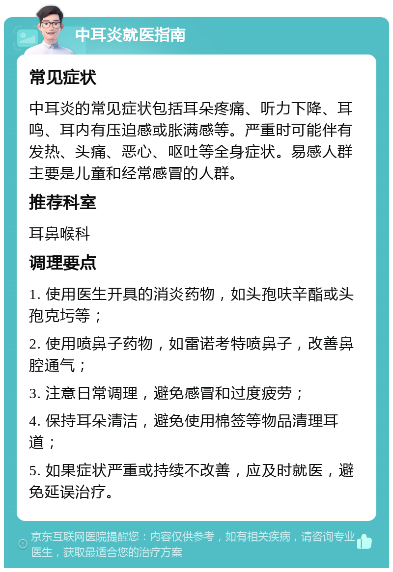 中耳炎就医指南 常见症状 中耳炎的常见症状包括耳朵疼痛、听力下降、耳鸣、耳内有压迫感或胀满感等。严重时可能伴有发热、头痛、恶心、呕吐等全身症状。易感人群主要是儿童和经常感冒的人群。 推荐科室 耳鼻喉科 调理要点 1. 使用医生开具的消炎药物，如头孢呋辛酯或头孢克圬等； 2. 使用喷鼻子药物，如雷诺考特喷鼻子，改善鼻腔通气； 3. 注意日常调理，避免感冒和过度疲劳； 4. 保持耳朵清洁，避免使用棉签等物品清理耳道； 5. 如果症状严重或持续不改善，应及时就医，避免延误治疗。