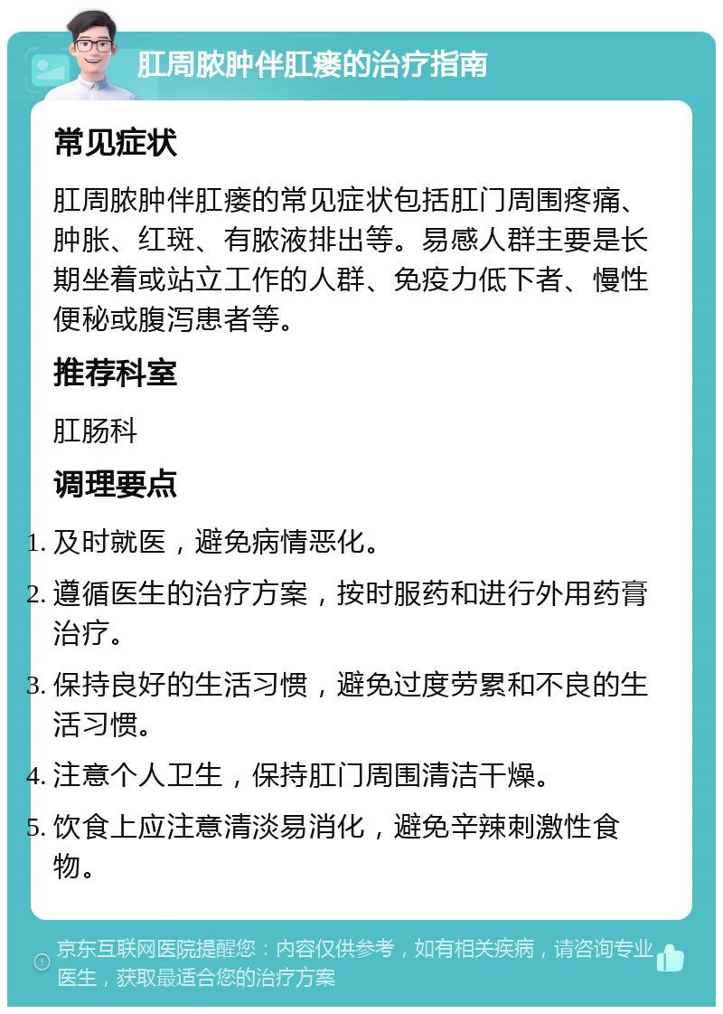 肛周脓肿伴肛瘘的治疗指南 常见症状 肛周脓肿伴肛瘘的常见症状包括肛门周围疼痛、肿胀、红斑、有脓液排出等。易感人群主要是长期坐着或站立工作的人群、免疫力低下者、慢性便秘或腹泻患者等。 推荐科室 肛肠科 调理要点 及时就医，避免病情恶化。 遵循医生的治疗方案，按时服药和进行外用药膏治疗。 保持良好的生活习惯，避免过度劳累和不良的生活习惯。 注意个人卫生，保持肛门周围清洁干燥。 饮食上应注意清淡易消化，避免辛辣刺激性食物。