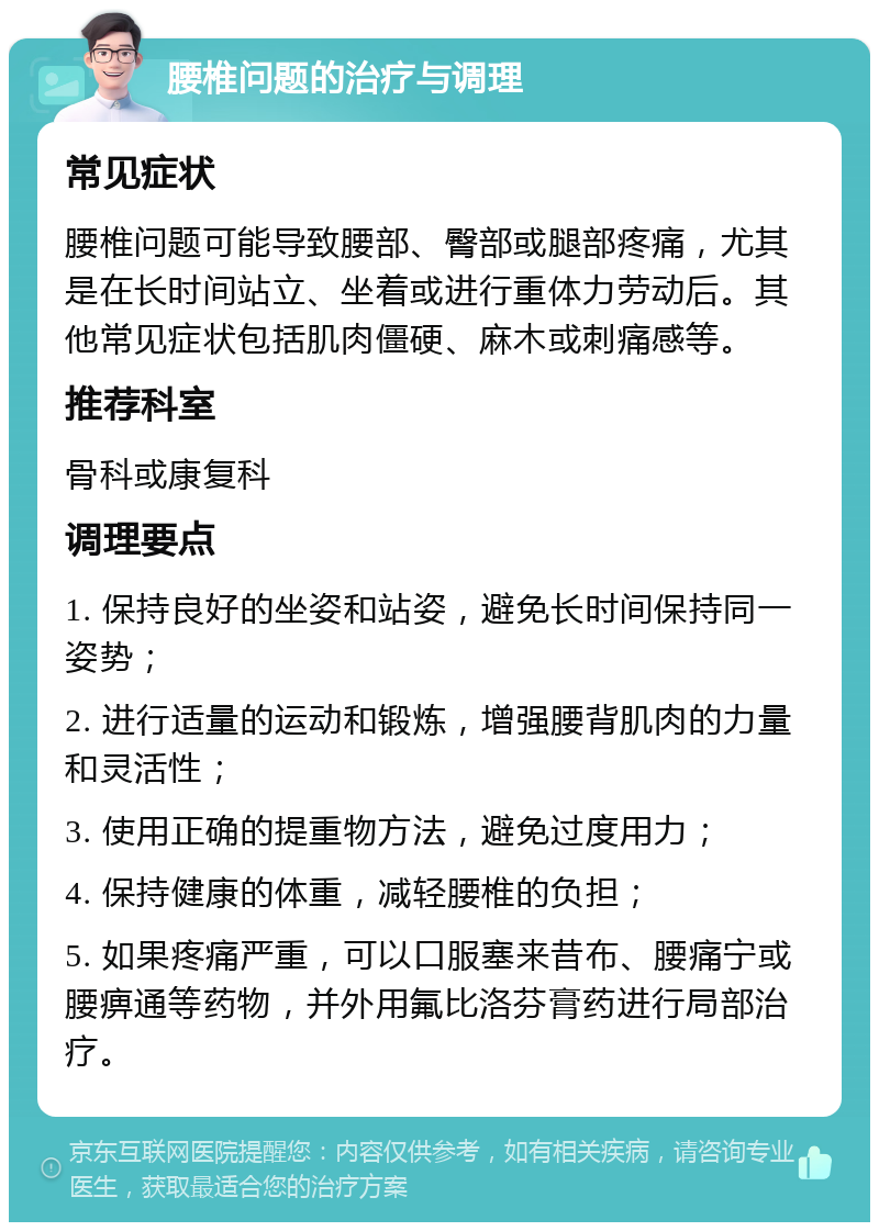 腰椎问题的治疗与调理 常见症状 腰椎问题可能导致腰部、臀部或腿部疼痛，尤其是在长时间站立、坐着或进行重体力劳动后。其他常见症状包括肌肉僵硬、麻木或刺痛感等。 推荐科室 骨科或康复科 调理要点 1. 保持良好的坐姿和站姿，避免长时间保持同一姿势； 2. 进行适量的运动和锻炼，增强腰背肌肉的力量和灵活性； 3. 使用正确的提重物方法，避免过度用力； 4. 保持健康的体重，减轻腰椎的负担； 5. 如果疼痛严重，可以口服塞来昔布、腰痛宁或腰痹通等药物，并外用氟比洛芬膏药进行局部治疗。