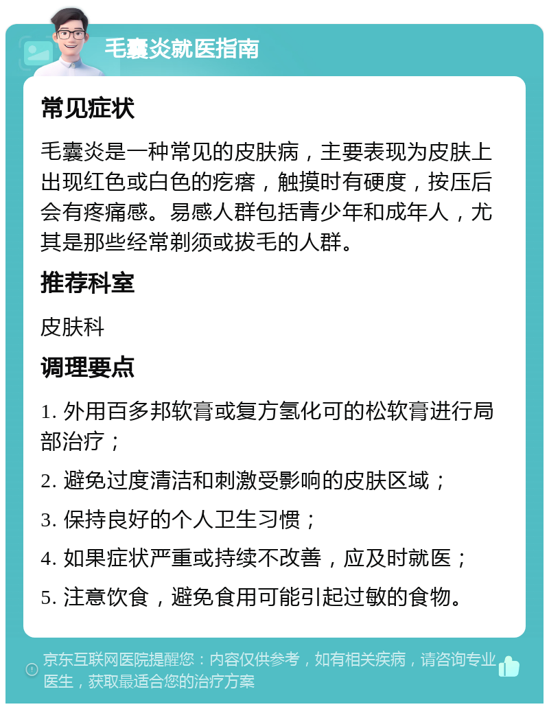 毛囊炎就医指南 常见症状 毛囊炎是一种常见的皮肤病，主要表现为皮肤上出现红色或白色的疙瘩，触摸时有硬度，按压后会有疼痛感。易感人群包括青少年和成年人，尤其是那些经常剃须或拔毛的人群。 推荐科室 皮肤科 调理要点 1. 外用百多邦软膏或复方氢化可的松软膏进行局部治疗； 2. 避免过度清洁和刺激受影响的皮肤区域； 3. 保持良好的个人卫生习惯； 4. 如果症状严重或持续不改善，应及时就医； 5. 注意饮食，避免食用可能引起过敏的食物。