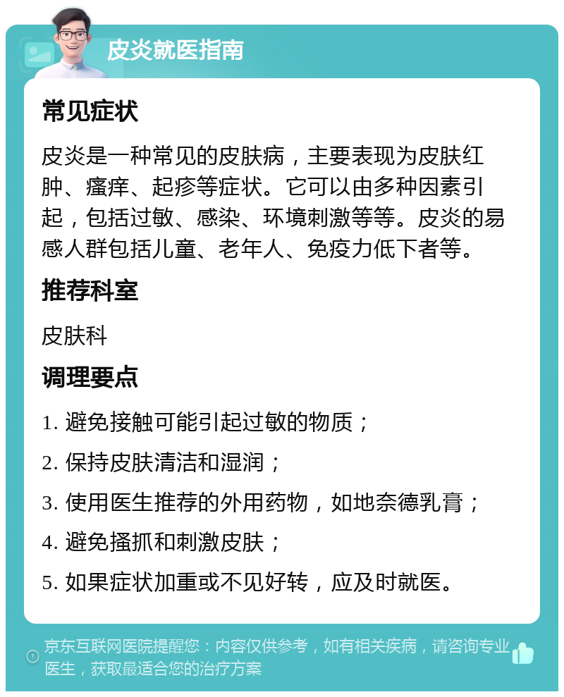 皮炎就医指南 常见症状 皮炎是一种常见的皮肤病，主要表现为皮肤红肿、瘙痒、起疹等症状。它可以由多种因素引起，包括过敏、感染、环境刺激等等。皮炎的易感人群包括儿童、老年人、免疫力低下者等。 推荐科室 皮肤科 调理要点 1. 避免接触可能引起过敏的物质； 2. 保持皮肤清洁和湿润； 3. 使用医生推荐的外用药物，如地奈德乳膏； 4. 避免搔抓和刺激皮肤； 5. 如果症状加重或不见好转，应及时就医。