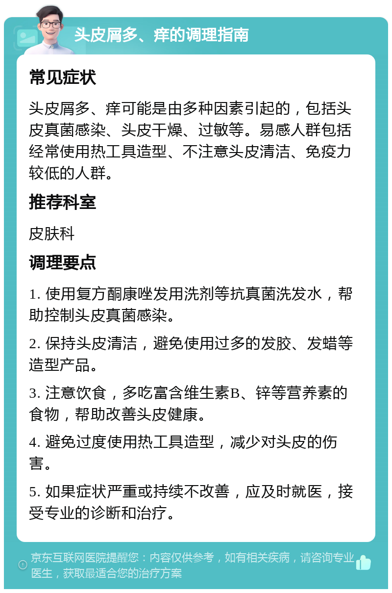 头皮屑多、痒的调理指南 常见症状 头皮屑多、痒可能是由多种因素引起的，包括头皮真菌感染、头皮干燥、过敏等。易感人群包括经常使用热工具造型、不注意头皮清洁、免疫力较低的人群。 推荐科室 皮肤科 调理要点 1. 使用复方酮康唑发用洗剂等抗真菌洗发水，帮助控制头皮真菌感染。 2. 保持头皮清洁，避免使用过多的发胶、发蜡等造型产品。 3. 注意饮食，多吃富含维生素B、锌等营养素的食物，帮助改善头皮健康。 4. 避免过度使用热工具造型，减少对头皮的伤害。 5. 如果症状严重或持续不改善，应及时就医，接受专业的诊断和治疗。