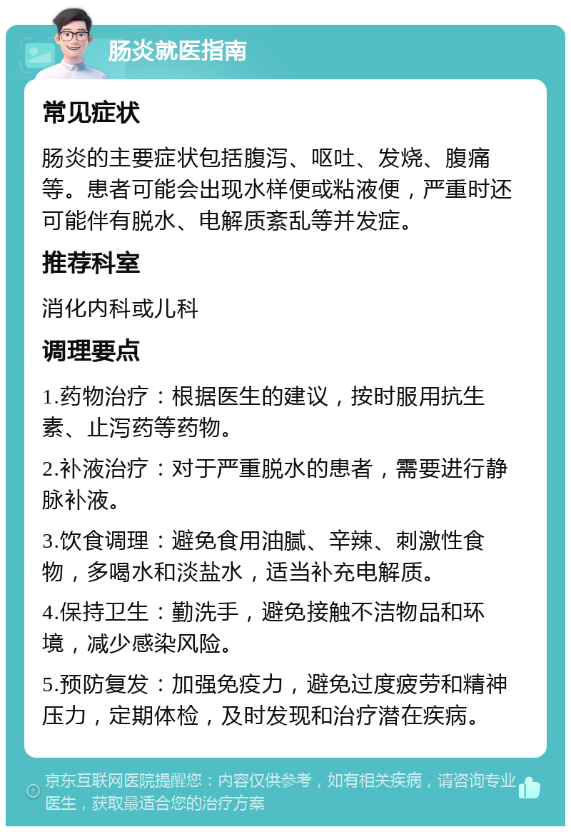 肠炎就医指南 常见症状 肠炎的主要症状包括腹泻、呕吐、发烧、腹痛等。患者可能会出现水样便或粘液便，严重时还可能伴有脱水、电解质紊乱等并发症。 推荐科室 消化内科或儿科 调理要点 1.药物治疗：根据医生的建议，按时服用抗生素、止泻药等药物。 2.补液治疗：对于严重脱水的患者，需要进行静脉补液。 3.饮食调理：避免食用油腻、辛辣、刺激性食物，多喝水和淡盐水，适当补充电解质。 4.保持卫生：勤洗手，避免接触不洁物品和环境，减少感染风险。 5.预防复发：加强免疫力，避免过度疲劳和精神压力，定期体检，及时发现和治疗潜在疾病。