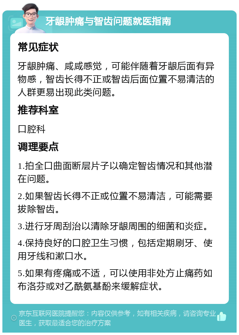 牙龈肿痛与智齿问题就医指南 常见症状 牙龈肿痛、咸咸感觉，可能伴随着牙龈后面有异物感，智齿长得不正或智齿后面位置不易清洁的人群更易出现此类问题。 推荐科室 口腔科 调理要点 1.拍全口曲面断层片子以确定智齿情况和其他潜在问题。 2.如果智齿长得不正或位置不易清洁，可能需要拔除智齿。 3.进行牙周刮治以清除牙龈周围的细菌和炎症。 4.保持良好的口腔卫生习惯，包括定期刷牙、使用牙线和漱口水。 5.如果有疼痛或不适，可以使用非处方止痛药如布洛芬或对乙酰氨基酚来缓解症状。