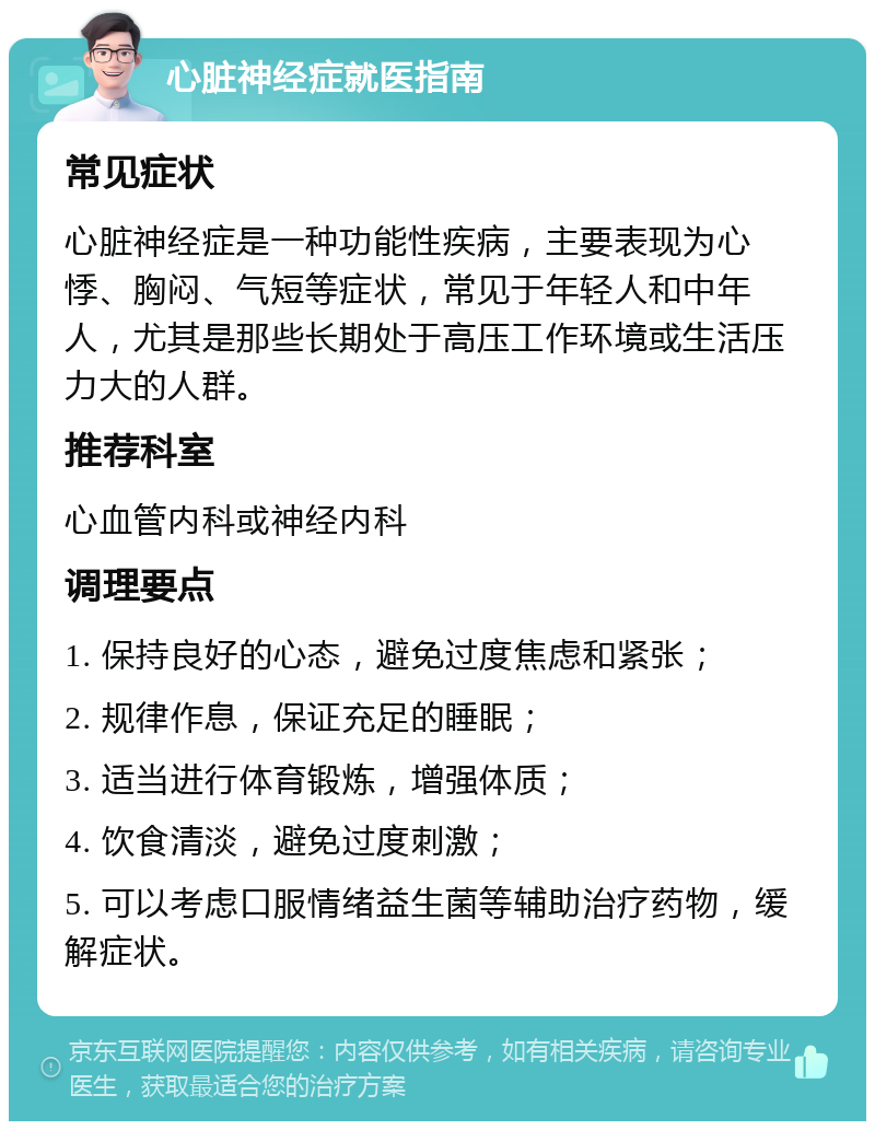 心脏神经症就医指南 常见症状 心脏神经症是一种功能性疾病，主要表现为心悸、胸闷、气短等症状，常见于年轻人和中年人，尤其是那些长期处于高压工作环境或生活压力大的人群。 推荐科室 心血管内科或神经内科 调理要点 1. 保持良好的心态，避免过度焦虑和紧张； 2. 规律作息，保证充足的睡眠； 3. 适当进行体育锻炼，增强体质； 4. 饮食清淡，避免过度刺激； 5. 可以考虑口服情绪益生菌等辅助治疗药物，缓解症状。