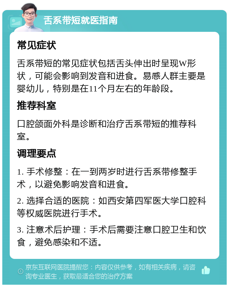 舌系带短就医指南 常见症状 舌系带短的常见症状包括舌头伸出时呈现W形状，可能会影响到发音和进食。易感人群主要是婴幼儿，特别是在11个月左右的年龄段。 推荐科室 口腔颌面外科是诊断和治疗舌系带短的推荐科室。 调理要点 1. 手术修整：在一到两岁时进行舌系带修整手术，以避免影响发音和进食。 2. 选择合适的医院：如西安第四军医大学口腔科等权威医院进行手术。 3. 注意术后护理：手术后需要注意口腔卫生和饮食，避免感染和不适。